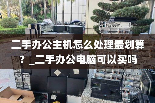 二手办公主机怎么处理最划算？_二手办公电脑可以买吗