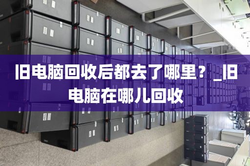 旧电脑回收后都去了哪里？_旧电脑在哪儿回收