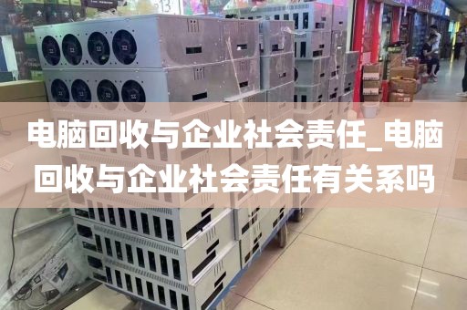 电脑回收与企业社会责任_电脑回收与企业社会责任有关系吗