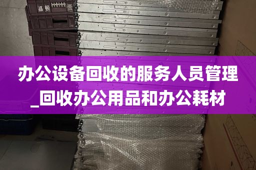 办公设备回收的服务人员管理_回收办公用品和办公耗材