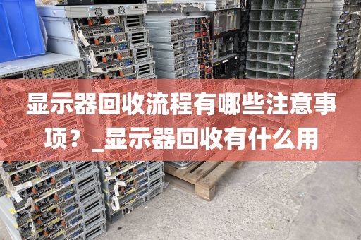 显示器回收流程有哪些注意事项？_显示器回收有什么用