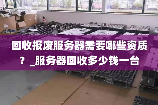 回收报废服务器需要哪些资质？_服务器回收多少钱一台