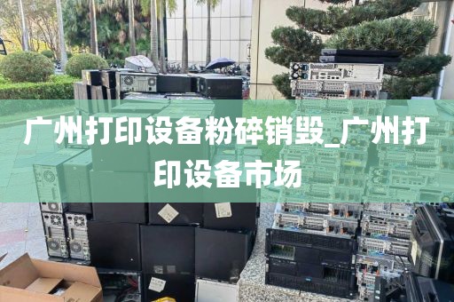 广州打印设备粉碎销毁_广州打印设备市场